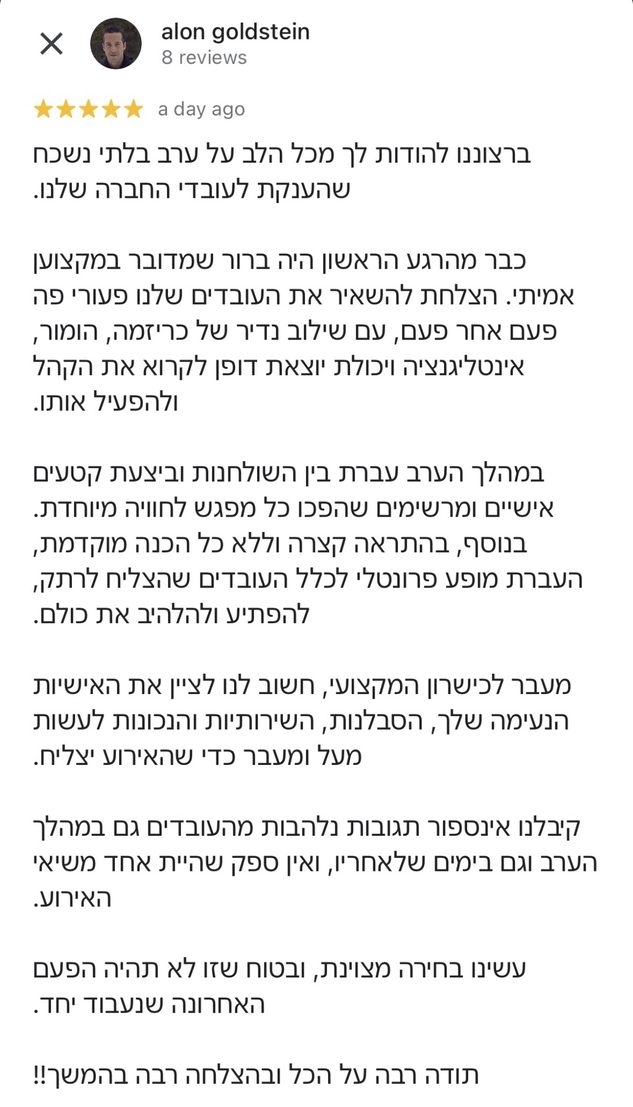 ביקורת חמישה כוכבים בגוגל מאלון גולדשטיין: ברצוננו להודות לך מכל הלב על ערב בלתי נשכח שהענקת לעובדי החברה שלנו. כבר מהרגע הראשון היה ברור שמדובר במקצוען אמיתי. הצלחת להשאיר את העובדים שלנו פעורי פה פעם אחר פעם, עם שילוב נדיר של כריזמה, הומור, אינטליגנציה ויכולת יוצאת דופן לקרוא את הקהל ולהפעיל אותו. במהלך הערב עברת בין השולחנות וביצעת קטעים אישיים ומרשימים שהפכו כל מפגש לחוויה מיוחדת. בנוסף, בהתראה קצרה וללא כל הכנה מוקדמת, העברת מופע פרונטלי לכלל העובדים שהצליח לרתק, להפתיע ולהלהיב את כולם. מעבר לכישרון המקצועי, חשוב לנו לציין את האישיות הנעימה שלך, הסבלנות, השירותיות והנכונות לעשות מעל ומעבר כדי שהאירוע יצליח. קיבלנו אינספור תגובות נלהבות מהעובדים גם במהלך הערב וגם בימים שלאחריו, ואין ספק שהיית אחד משיאי האירוע. עשינו בחירה מצוינת, ובטוח שזו לא תהיה הפעם האחרונה שנעבוד יחד. תודה רבה על הכל ובהצלחה רבה בהמשך!!
