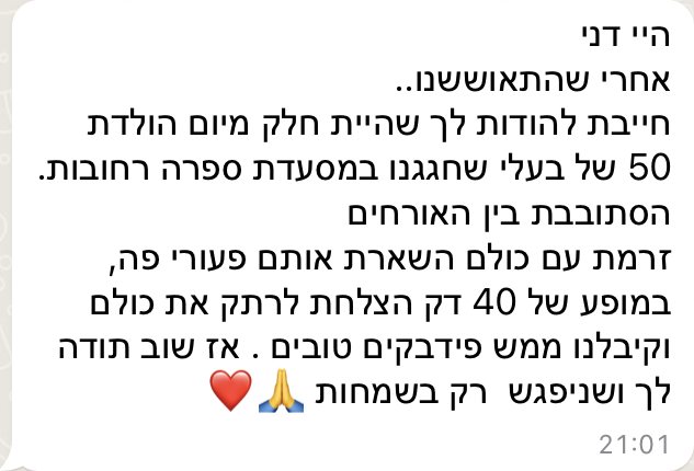 היי דני, אחרי שהתאוששנו — חייבת להודות לך שהיית חלק מיום הולדת 50 של בעלי שחגגנו במסעדת ספרה ברחובות. הסתובבת בין האורחים, זרמת עם כולם, השארת אותם פעורי פה, ובמופע של 40 דקות הצלחת לרתק את כולם. קיבלנו ממש פידבקים טובים. אז שוב תודה לך, ושניפגש רק בשמחות.