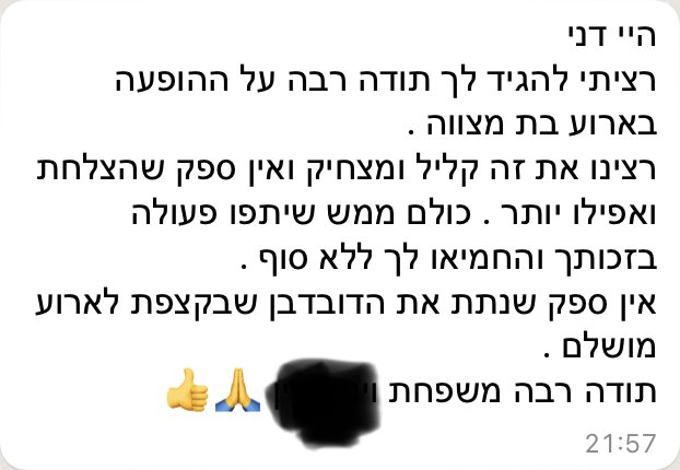 היי דני, רציתי להגיד לך תודה רבה על ההופעה באירוע בת מצווה. רצינו את זה קליל ומצחיק, ואין ספק שהצלחת ואפילו יותר. כולם ממש שיתפו פעולה בזכותך והחמיאו לך ללא סוף. אין ספק שנתת את הדובדבן שבקצפת לאירוע מושלם.