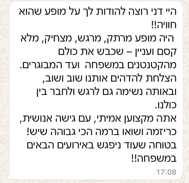 היי דני, רוצה להודות לך על מופע שהוא חוויה!! היה מופע מרתק, מרגש, מצחיק, מלא קסם ועניין — שכבש את כולם מהקטנטנים במשפחה ועד המבוגרים. הצלחת להדהים אותנו שוב ושוב, ובאותה נשימה גם לרגש ולחבר בין כולנו. אתה מקצוען אמיתי, עם גישה אנושית, כריזמה ושואו ברמה הכי גבוהה שיש! בטוחה שעוד ניפגש באירועים הבאים במשפחה!!