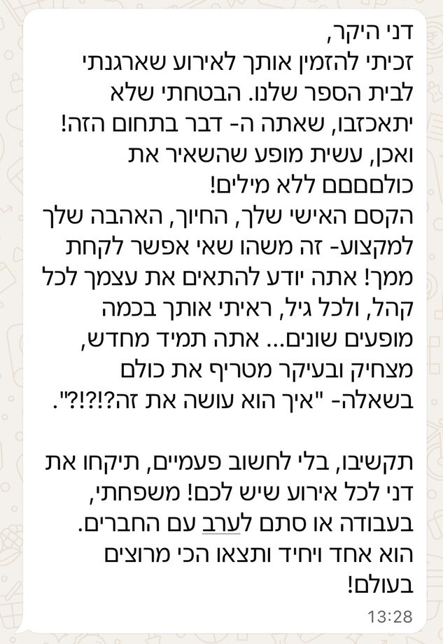דני היקר, זכיתי להזמין אותך לאירוע שארגנתי לבית הספר שלנו. הבטחתי שלא יתאכזבו, שאתה ה-דבר בתחום הזה! ואכן, עשית מופע שהשאיר את כולם ללא מילים! הקסם האישי שלך, החיוך, האהבה שלך למקצוע — זה משהו שאי אפשר לקחת ממך! אתה יודע להתאים את עצמך לכל קהל ולכל גיל, ראיתי אותך בכמה מופעים שונים… אתה תמיד מחדש, מצחיק ובעיקר מטריף את כולם בשאלה: איך הוא עושה את זה?! תקשיבו, בלי לחשוב פעמיים, תיקחו את דני לכל אירוע שיש לכם! משפחתי, בעבודה או סתם לערב עם החברים. הוא אחד ויחיד ותצאו הכי מרוצים בעולם!