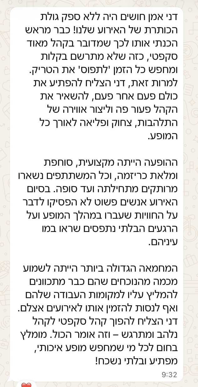 דני אמן חושים היה ללא ספק גולת הכותרת של האירוע שלנו! כבר מראש הכנתי אותו לכך שמדובר בקהל מאוד סקפטי, כזה שלא מתרשם בקלות ומחפש כל הזמן 'לתפוס' את הטריק. למרות זאת, דני הצליח להפתיע את כולם פעם אחר פעם, להשאיר את הקהל פעור פה וליצור אווירה של התלהבות, צחוק ופליאה לאורך כל המופע. ההופעה הייתה מקצועית, סוחפת ומלאת כריזמה, וכל המשתתפים נשארו מרותקים מתחילתה ועד סופה. בסיום האירוע אנשים פשוט לא הפסיקו לדבר על החוויות שעברו במהלך המופע ועל הרגעים הבלתי נתפסים שראו במו עיניהם. המחמאה הגדולה ביותר הייתה לשמוע מכמה מהנוכחים שהם כבר מתכוונים להמליץ עליו למקומות העבודה שלהם ואף לנסות להזמין אותו לאירועים אצלם. דני הצליח להפוך קהל סקפטי לקהל נלהב ומתרגש – וזה אומר הכול. מומלץ בחום לכל מי שמחפש מופע איכותי, מפתיע ובלתי נשכח!